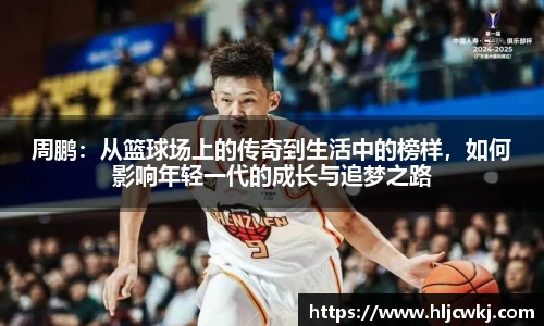 周鹏：从篮球场上的传奇到生活中的榜样，如何影响年轻一代的成长与追梦之路