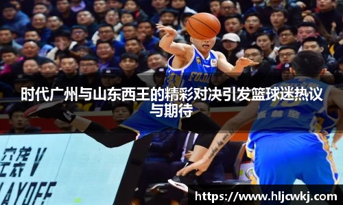 时代广州与山东西王的精彩对决引发篮球迷热议与期待
